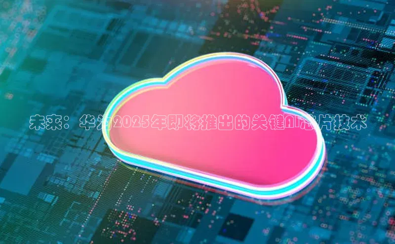 未来：华为2025年即将推出的关键AI芯片技术